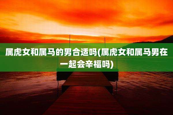 属虎女和属马的男合适吗(属虎女和属马男在一起会辛福吗)