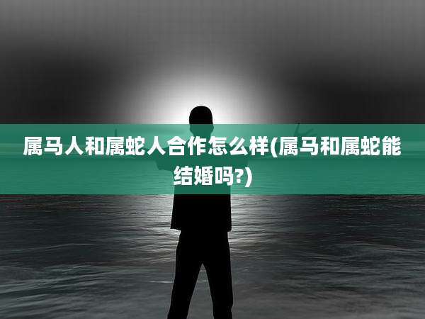 属马人和属蛇人合作怎么样(属马和属蛇能结婚吗?)