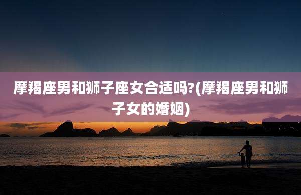 摩羯座男和狮子座女合适吗?(摩羯座男和狮子女的婚姻)