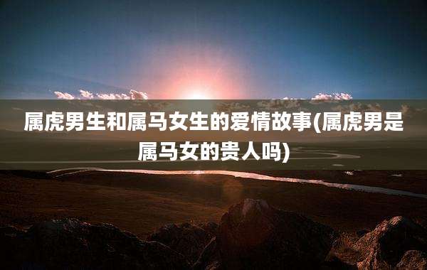 属虎男生和属马女生的爱情故事(属虎男是属马女的贵人吗)