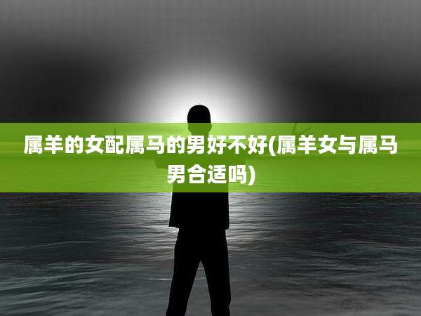 属羊的女配属马的男好不好(属羊女与属马男合适吗)