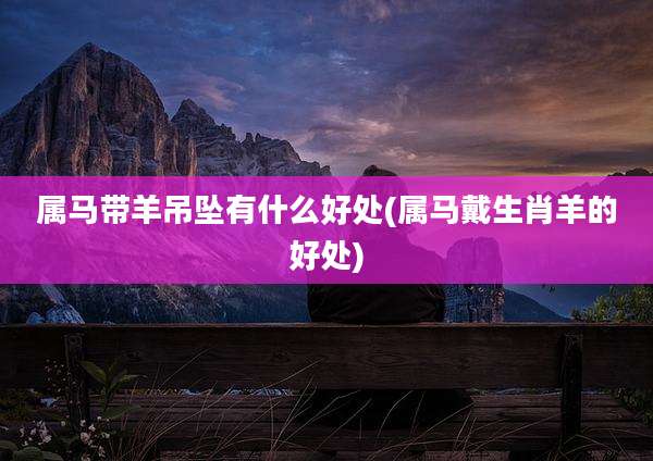 属马带羊吊坠有什么好处(属马戴生肖羊的好处)