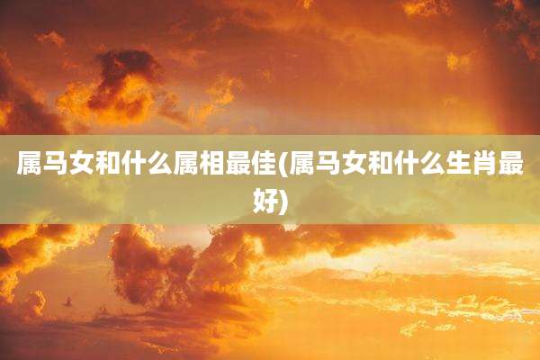 属马女和什么属相最佳(属马女和什么生肖最好)