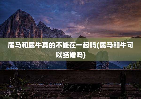 属马和属牛真的不能在一起吗(属马和牛可以结婚吗)
