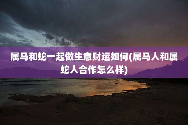 属马和蛇一起做生意财运如何(属马人和属蛇人合作怎么样)