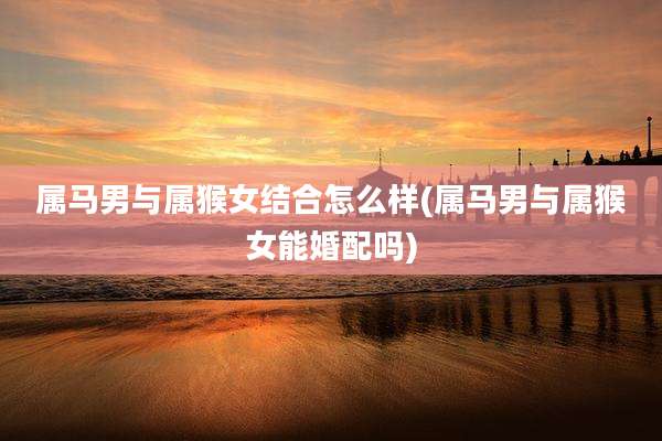 属马男与属猴女结合怎么样(属马男与属猴女能婚配吗)