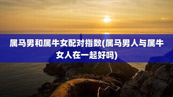 属马男和属牛女配对指数(属马男人与属牛女人在一起好吗)
