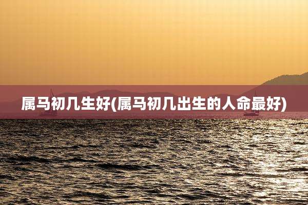 属马初几生好(属马初几出生的人命最好)