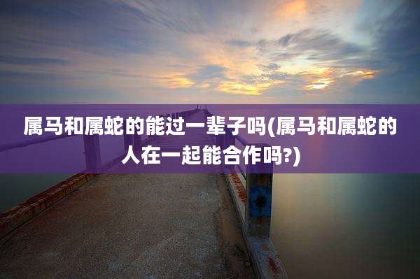属马和属蛇的能过一辈子吗(属马和属蛇的人在一起能合作吗?)