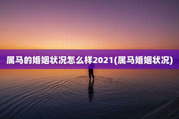 属马的婚姻状况怎么样2021(属马婚姻状况)