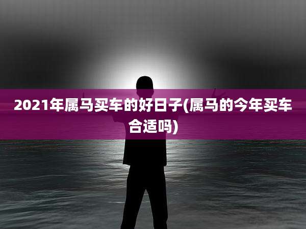 2021年属马买车的好日子(属马的今年买车合适吗)