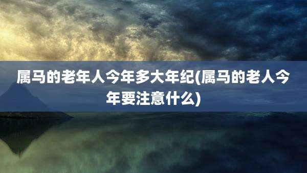 属马的老年人今年多大年纪(属马的老人今年要注意什么)