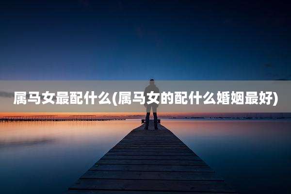属马女最配什么(属马女的配什么婚姻最好)