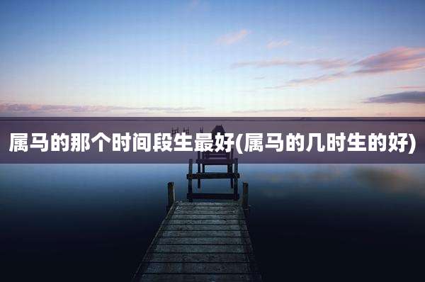 属马的那个时间段生最好(属马的几时生的好)