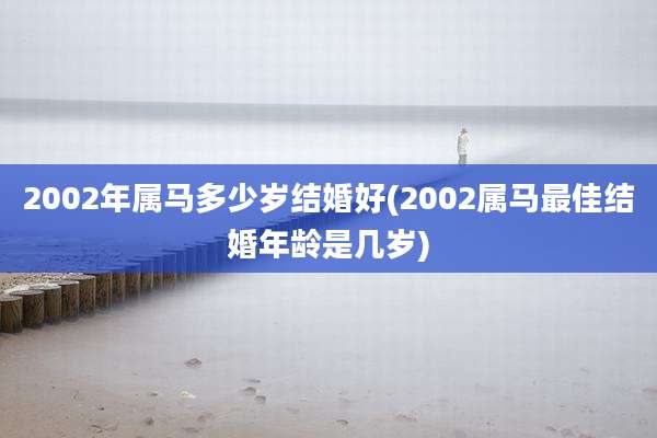 2002年属马多少岁结婚好(2002属马最佳结婚年龄是几岁)