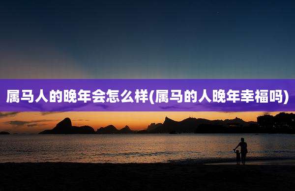 属马人的晚年会怎么样(属马的人晚年幸福吗)