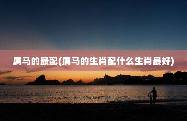 属马的最配(属马的生肖配什么生肖最好)