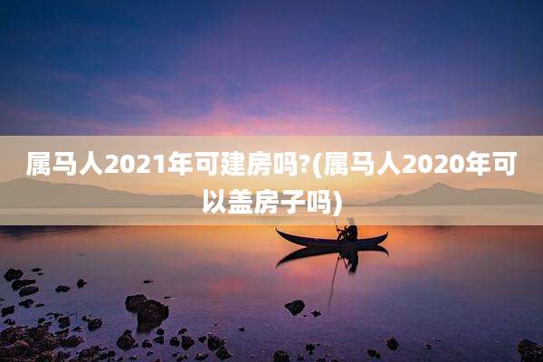 属马人2021年可建房吗?(属马人2020年可以盖房子吗)