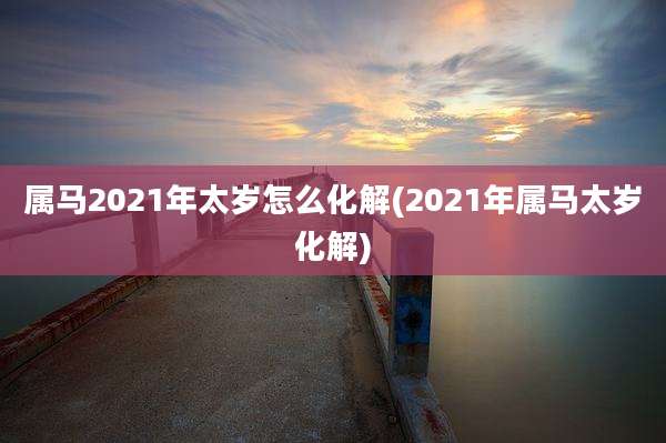 属马2021年太岁怎么化解(2021年属马太岁化解)
