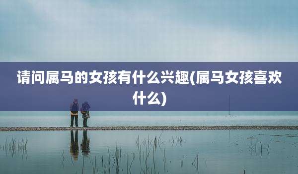 请问属马的女孩有什么兴趣(属马女孩喜欢什么)