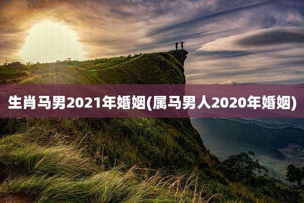 生肖马男2021年婚姻(属马男人2020年婚姻)