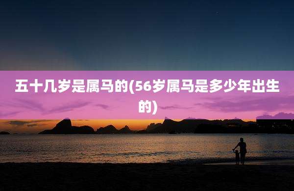 五十几岁是属马的(56岁属马是多少年出生的)