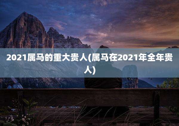 2021属马的重大贵人(属马在2021年全年贵人)