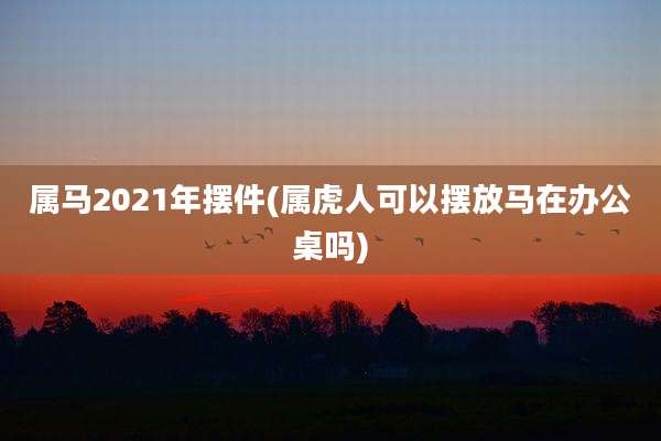属马2021年摆件(属虎人可以摆放马在办公桌吗)
