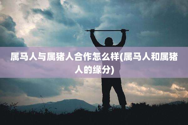 属马人与属猪人合作怎么样(属马人和属猪人的缘分)