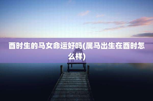 酉时生的马女命运好吗(属马出生在酉时怎么样)