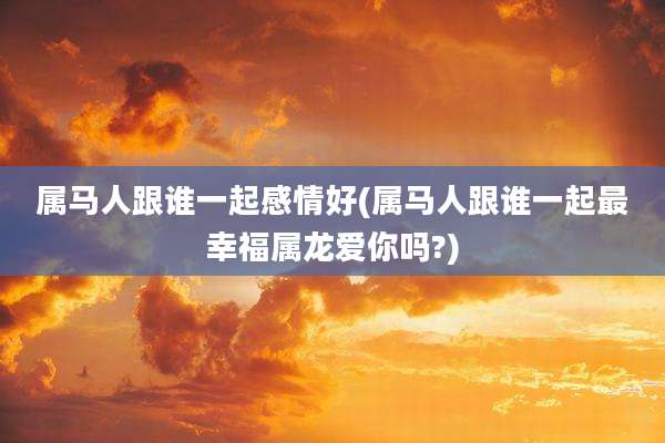 属马人跟谁一起感情好(属马人跟谁一起最幸福属龙爱你吗?)