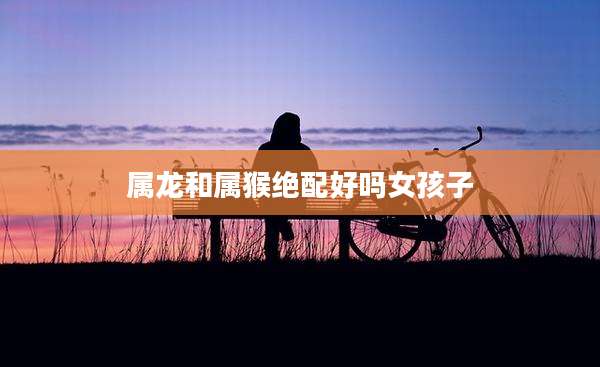 属龙和属猴绝配好吗女孩子