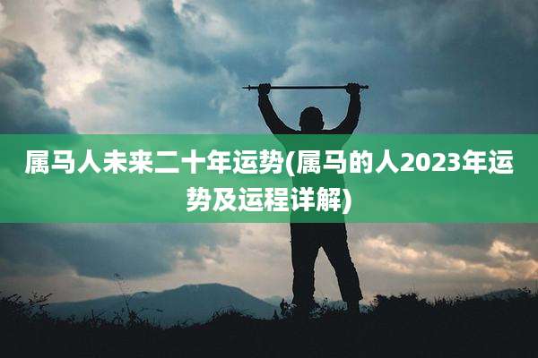 属马人未来二十年运势(属马的人2023年运势及运程详解)