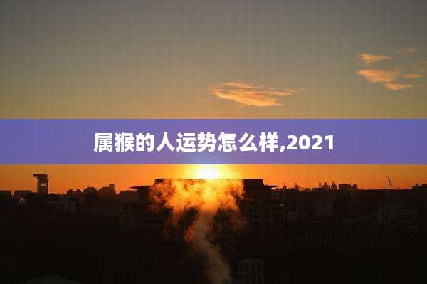 属猴的人运势怎么样,2021