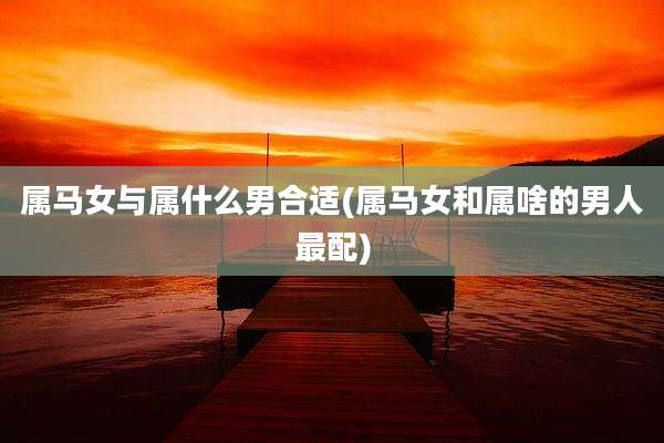 属马女与属什么男合适(属马女和属啥的男人最配)