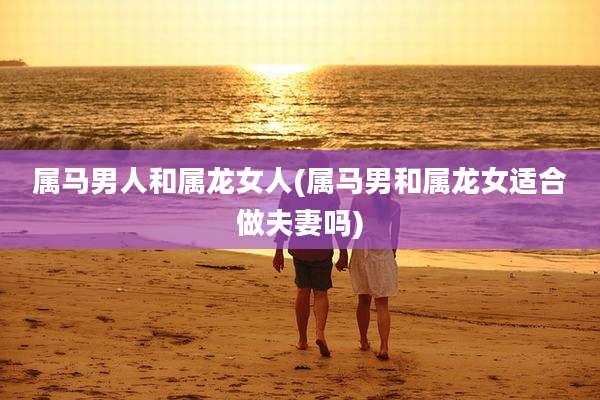 属马男人和属龙女人(属马男和属龙女适合做夫妻吗)