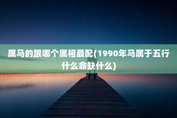 属马的跟哪个属相最配(1990年马属于五行什么命缺什么)