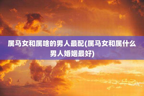 属马女和属啥的男人最配(属马女和属什么男人婚姻最好)