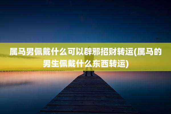 属马男佩戴什么可以辟邪招财转运(属马的男生佩戴什么东西转运)