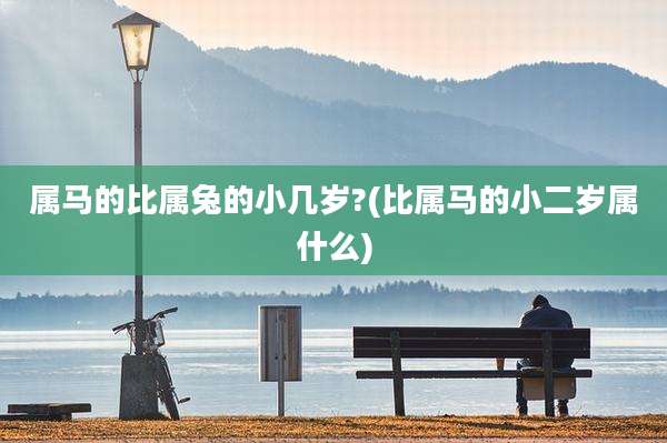 属马的比属兔的小几岁?(比属马的小二岁属什么)