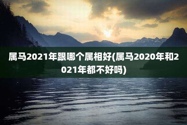 属马2021年跟哪个属相好(属马2020年和2021年都不好吗)
