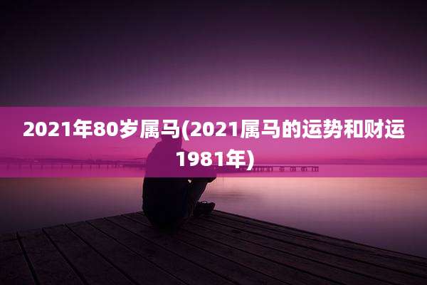 2021年80岁属马(2021属马的运势和财运1981年)