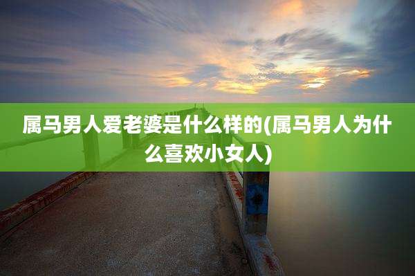 属马男人爱老婆是什么样的(属马男人为什么喜欢小女人)