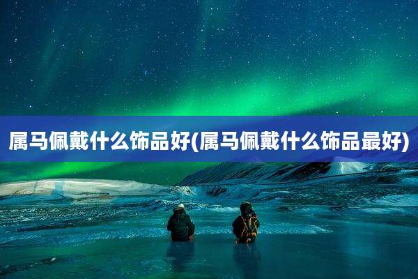 属马佩戴什么饰品好(属马佩戴什么饰品最好)