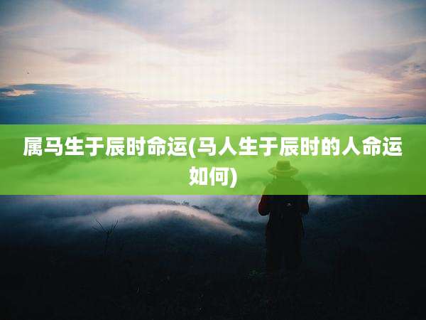 属马生于辰时命运(马人生于辰时的人命运如何)