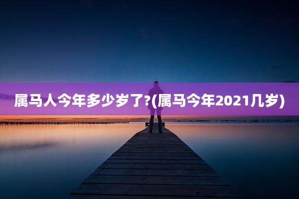 属马人今年多少岁了?(属马今年2021几岁)