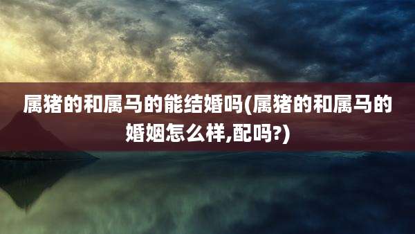 属猪的和属马的能结婚吗(属猪的和属马的婚姻怎么样,配吗?)