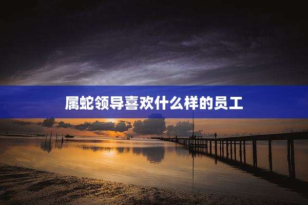 属蛇领导喜欢什么样的员工