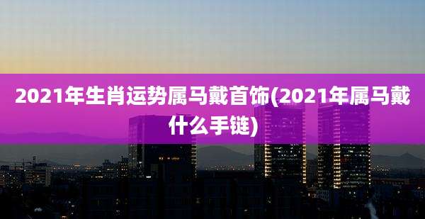 2021年生肖运势属马戴首饰(2021年属马戴什么手链)