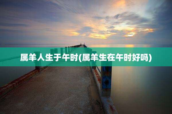属羊人生于午时(属羊生在午时好吗)